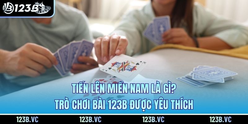 Tiến Lên Miền Nam Là Gì? Trò Chơi Bài 123B Được Yêu Thích 